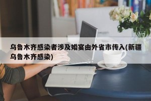 乌鲁木齐感染者涉及婚宴由外省市传入(新疆乌鲁木齐感染)