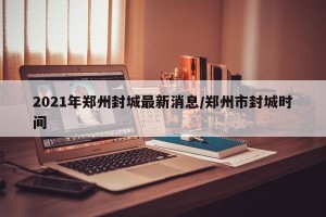 2021年郑州封城最新消息/郑州市封城时间