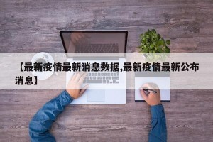 【最新疫情最新消息数据,最新疫情最新公布消息】