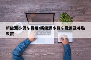 新能源小货车费用/新能源小货车费用及补贴政策