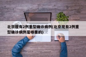 北京现有2例重型确诊病例(北京现有2例重型确诊病例是哪里的)
