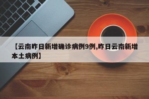 【云南昨日新增确诊病例9例,昨日云南新增本土病例】