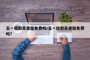 五一放假高速路免费吗/五一放假高速路免费吗?