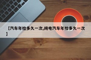 【汽车年检多久一次,纯电汽车年检多久一次】