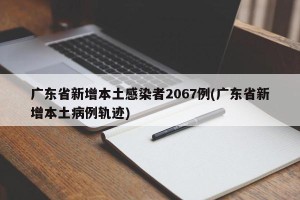 广东省新增本土感染者2067例(广东省新增本土病例轨迹)