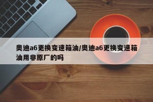 奥迪a6更换变速箱油/奥迪a6更换变速箱油用非原厂的吗