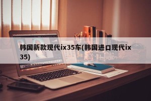 韩国新款现代ix35车(韩国进口现代ix35)
