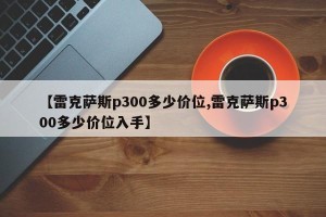 【雷克萨斯p300多少价位,雷克萨斯p300多少价位入手】