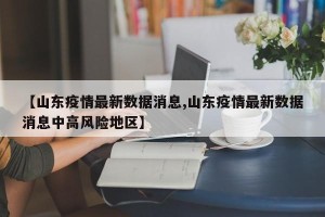 【山东疫情最新数据消息,山东疫情最新数据消息中高风险地区】