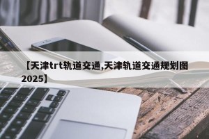 【天津trt轨道交通,天津轨道交通规划图2025】