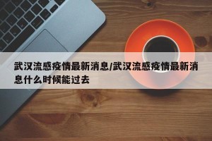 武汉流感疫情最新消息/武汉流感疫情最新消息什么时候能过去
