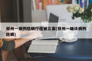 郑州一病例隐瞒行程被立案(郑州一确诊病例隐瞒)