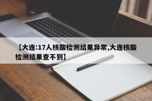 【大连:17人核酸检测结果异常,大连核酸检测结果查不到】