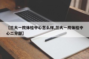 【兰大一院体检中心怎么样,兰大一院体检中心二分部】