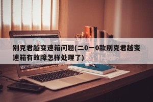 别克君越变速箱问题(二0一0款别克君越变速箱有故障怎样处理了)