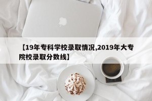 【19年专科学校录取情况,2019年大专院校录取分数线】