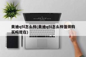 奥迪q5l怎么样(奥迪q5l怎么样值得购买吗现在)