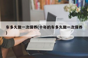 车多久做一次保养(十年的车多久做一次保养)