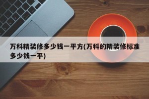 万科精装修多少钱一平方(万科的精装修标准多少钱一平)