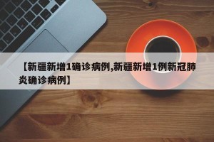 【新疆新增1确诊病例,新疆新增1例新冠肺炎确诊病例】