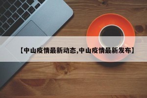 【中山疫情最新动态,中山疫情最新发布】