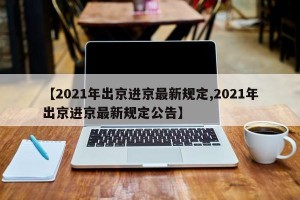 【2021年出京进京最新规定,2021年出京进京最新规定公告】
