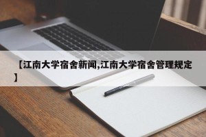 【江南大学宿舍新闻,江南大学宿舍管理规定】
