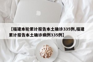 【福建本轮累计报告本土确诊335例,福建累计报告本土确诊病例335例】