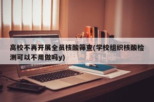高校不再开展全员核酸筛查(学校组织核酸检测可以不用做吗y)