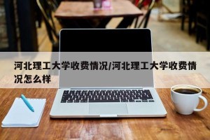 河北理工大学收费情况/河北理工大学收费情况怎么样