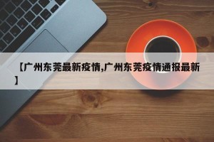【广州东莞最新疫情,广州东莞疫情通报最新】