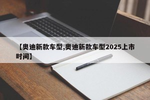 【奥迪新款车型,奥迪新款车型2025上市时间】