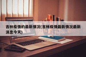 吉林疫情的最新情况(吉林疫情最新情况最新消息今天)