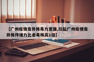 【广州疫情变异株毒力更强,引起广州疫情变异株传播力比老毒株高1倍】