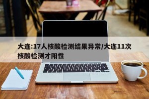 大连:17人核酸检测结果异常/大连11次核酸检测才阳性
