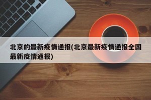 北京的最新疫情通报(北京最新疫情通报全国最新疫情通报)