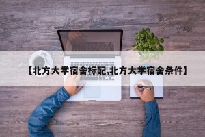 【北方大学宿舍标配,北方大学宿舍条件】