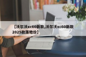 【沃尔沃xc60新款,沃尔沃xc60新款2025款落地价】