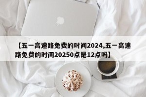 【五一高速路免费的时间2024,五一高速路免费的时间20250点是12点吗】