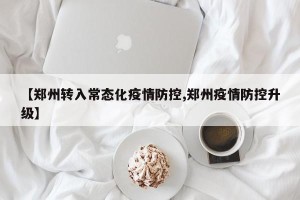 【郑州转入常态化疫情防控,郑州疫情防控升级】