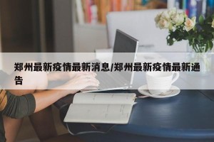 郑州最新疫情最新消息/郑州最新疫情最新通告