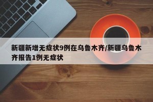 新疆新增无症状9例在乌鲁木齐/新疆乌鲁木齐报告1例无症状