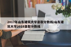 2017年山东建筑大学录取分数线/山东建筑大学2018录取分数线