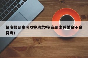 住宅楼卧室可以种疏菜吗(在卧室种菜会不会有毒)