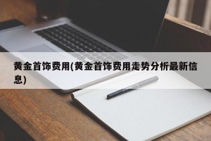 黄金首饰费用(黄金首饰费用走势分析最新信息)