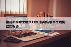福建新增本土确诊11例/福建新增本土病例活动轨迹