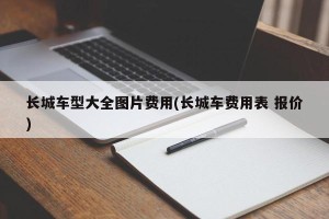 长城车型大全图片费用(长城车费用表 报价)