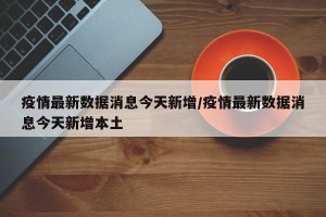 疫情最新数据消息今天新增/疫情最新数据消息今天新增本土