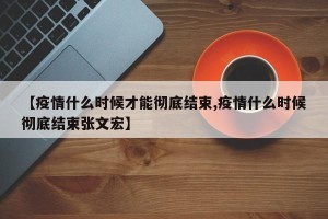 【疫情什么时候才能彻底结束,疫情什么时候彻底结束张文宏】