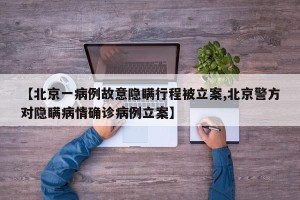 【北京一病例故意隐瞒行程被立案,北京警方对隐瞒病情确诊病例立案】